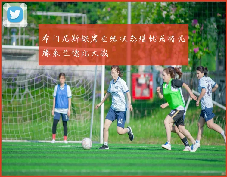 希门尼斯缺席合练状态堪忧或将无缘米兰德比大战