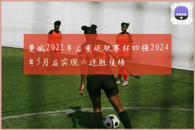 曼城2021年后重返联赛杯四强2024年5月后实现六连胜佳绩