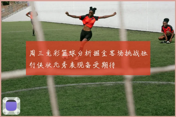 周三竞彩篮球分析掘金客场挑战独行侠状元秀表现备受期待