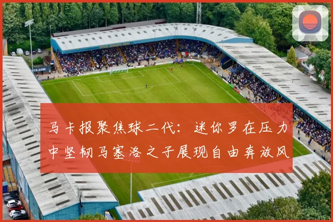 马卡报聚焦球二代：迷你罗在压力中坚韧马塞洛之子展现自由奔放风采