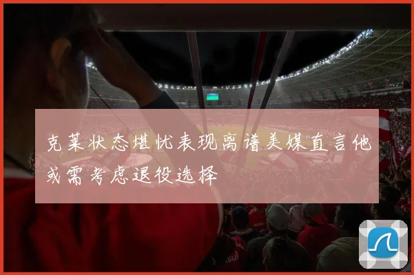 克莱状态堪忧表现离谱美媒直言他或需考虑退役选择