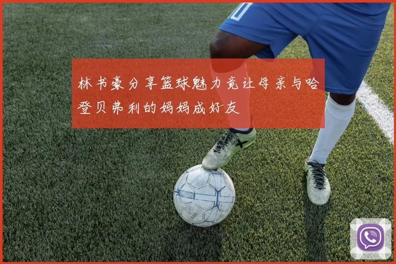 林书豪分享篮球魅力竟让母亲与哈登贝弗利的妈妈成好友