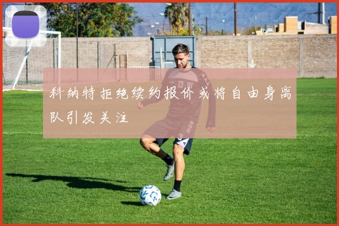 科纳特拒绝续约报价或将自由身离队引发关注