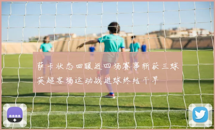 萨卡状态回暖近四场赛事斩获三球英超客场运动战进球终结干旱