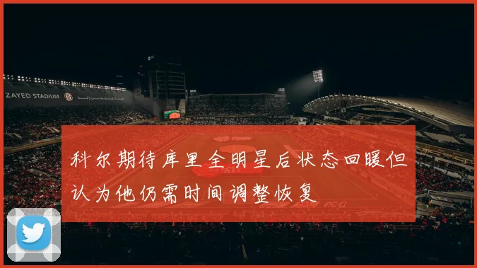 科尔期待库里全明星后状态回暖但认为他仍需时间调整恢复