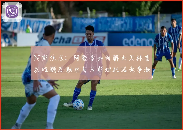 阿斯焦点：阿隆索如何解决贝林首发难题居勒尔与马斯坦托诺竞争激烈