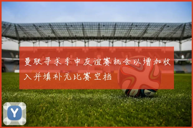 曼联寻求季中友谊赛机会以增加收入并填补无比赛空档