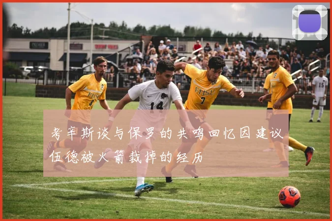 考辛斯谈与保罗的共鸣回忆因建议伍德被火箭裁掉的经历