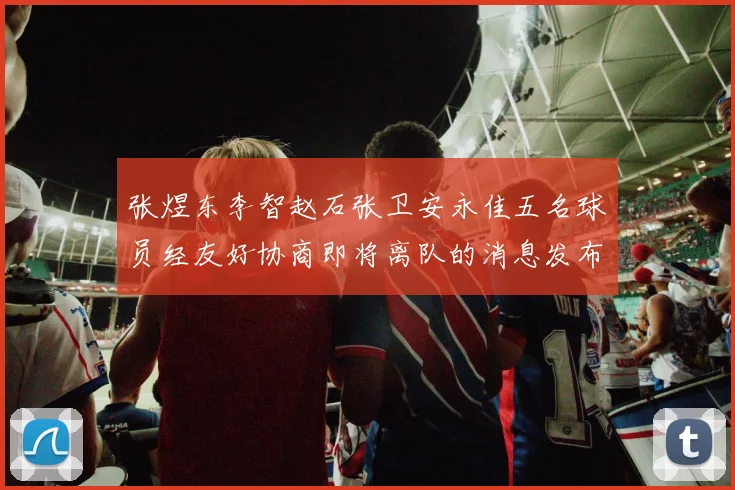 张煜东李智赵石张卫安永佳五名球员经友好协商即将离队的消息发布