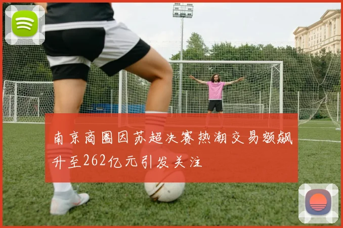 南京商圈因苏超决赛热潮交易额飙升至262亿元引发关注