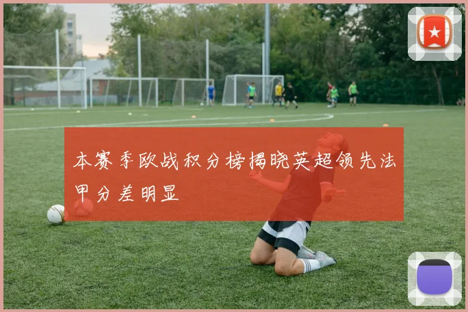 本赛季欧战积分榜揭晓英超领先法甲分差明显