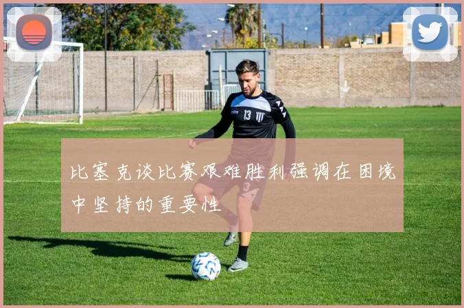 比塞克谈比赛艰难胜利强调在困境中坚持的重要性