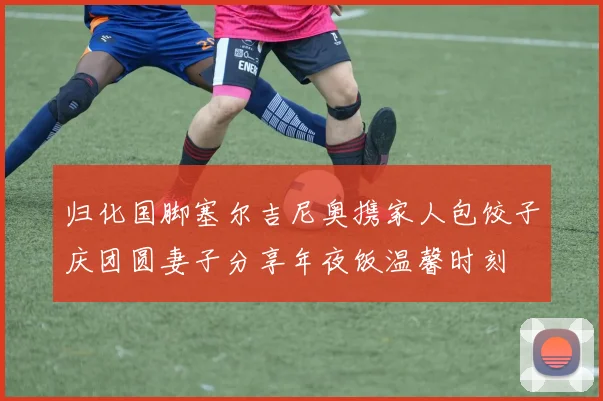 归化国脚塞尔吉尼奥携家人包饺子庆团圆妻子分享年夜饭温馨时刻